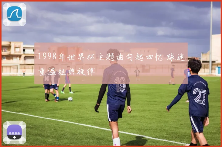 1998年世界杯主题曲勾起回忆 球迷重温经典旋律