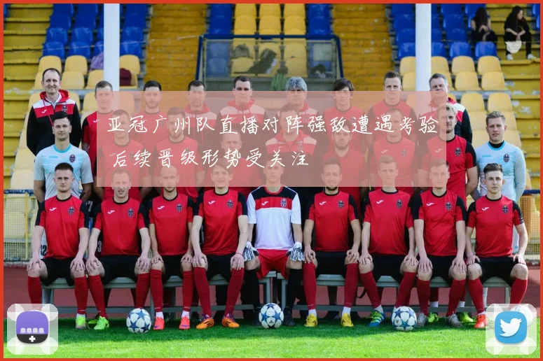 亚冠广州队直播对阵强敌遭遇考验 后续晋级形势受关注