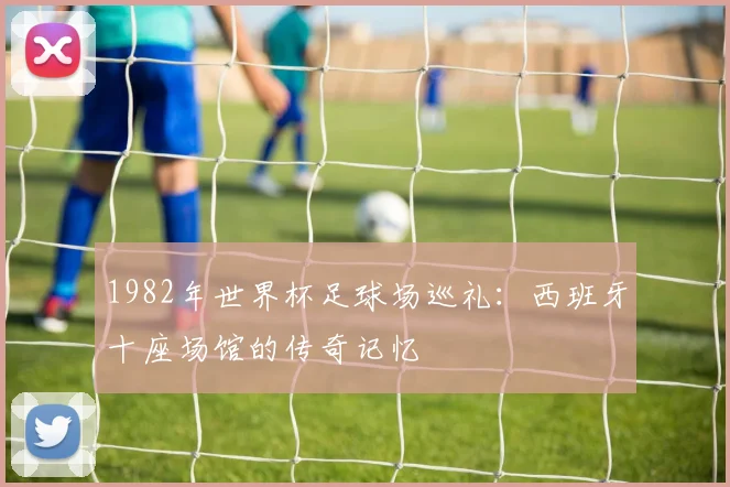 1982年世界杯足球场巡礼:西班牙十座场馆的传奇记忆