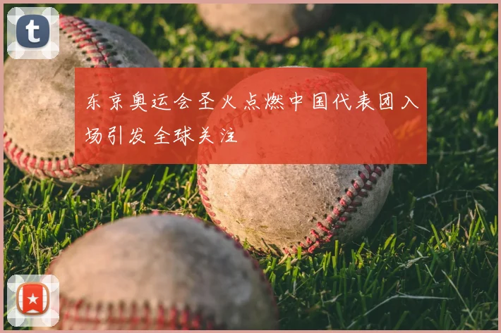 东京奥运会圣火点燃中国代表团入场引发全球关注