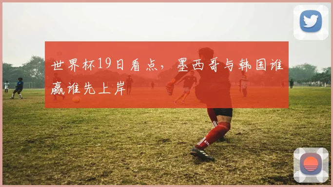 世界杯19日看点,墨西哥与韩国谁赢谁先上岸