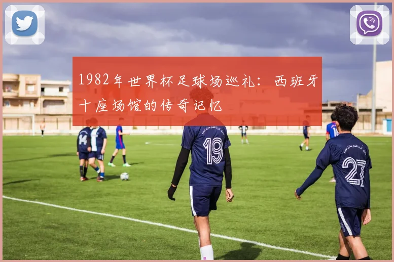 1982年世界杯足球场巡礼:西班牙十座场馆的传奇记忆