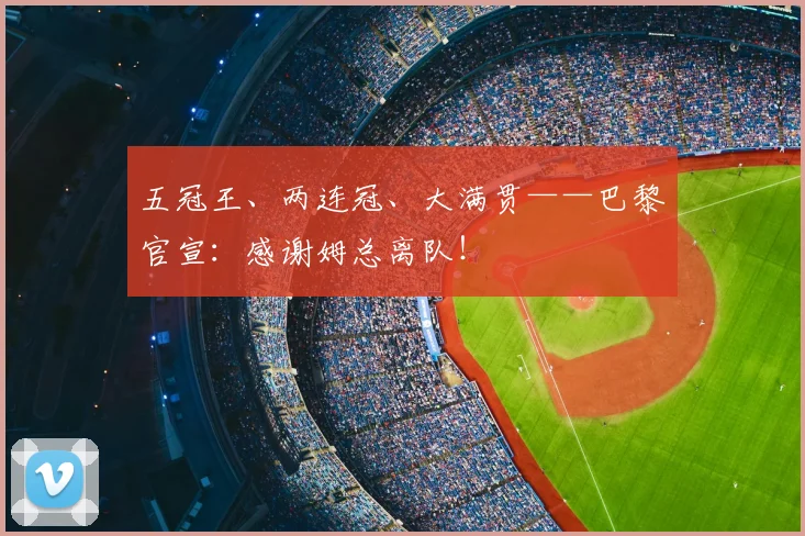 五冠王、两连冠、大满贯——巴黎官宣：感谢姆总离队！