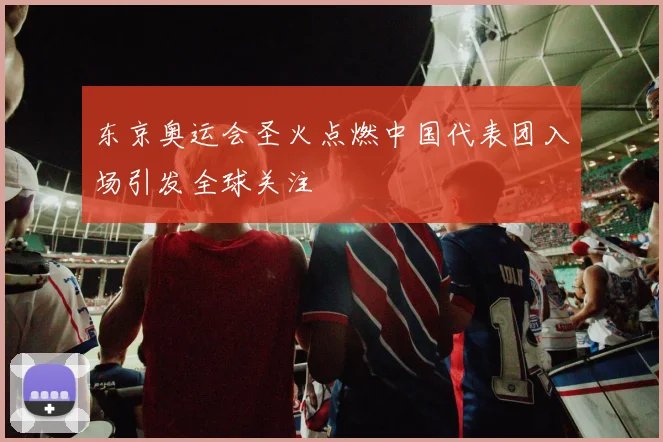 东京奥运会圣火点燃中国代表团入场引发全球关注