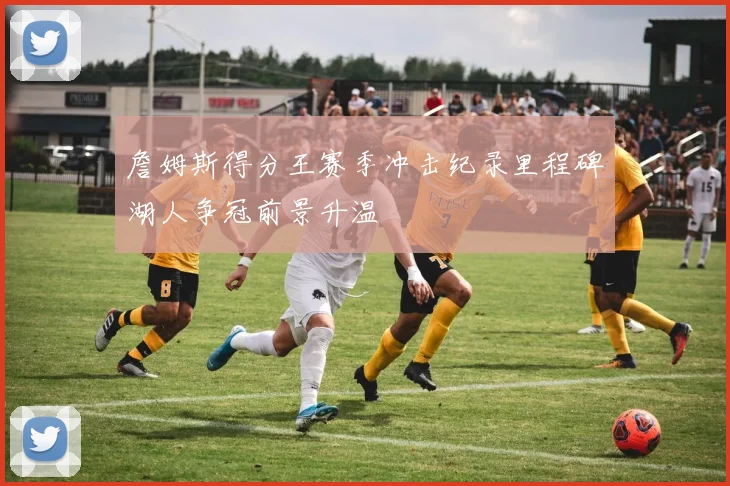 詹姆斯得分王赛季冲击纪录里程碑湖人争冠前景升温