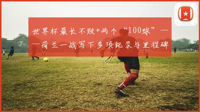 世界杯最长不败+两个“100球”——荷兰一战写下多项纪录与里程碑