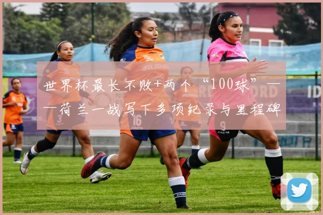 世界杯最长不败+两个“100球”——荷兰一战写下多项纪录与里程碑