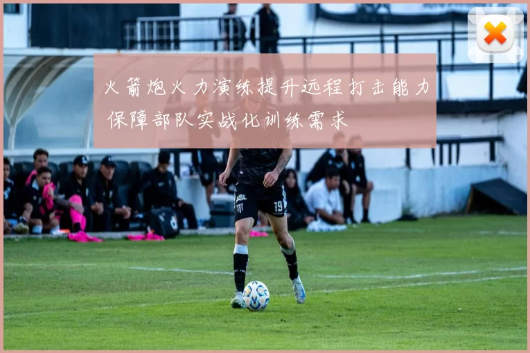 火箭炮火力演练提升远程打击能力 保障部队实战化训练需求