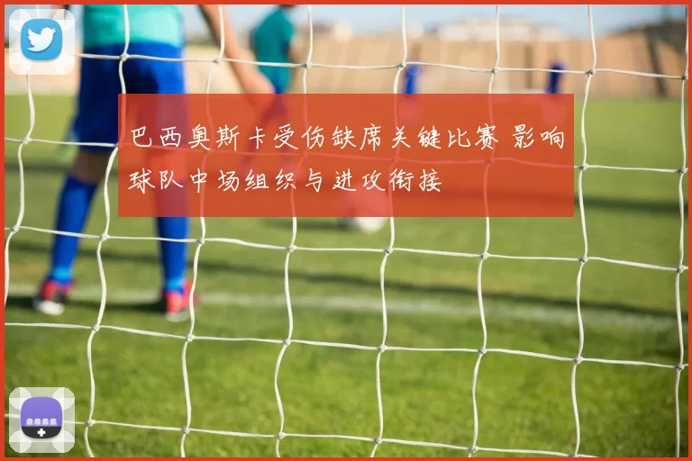 巴西奥斯卡受伤缺席关键比赛 影响球队中场组织与进攻衔接