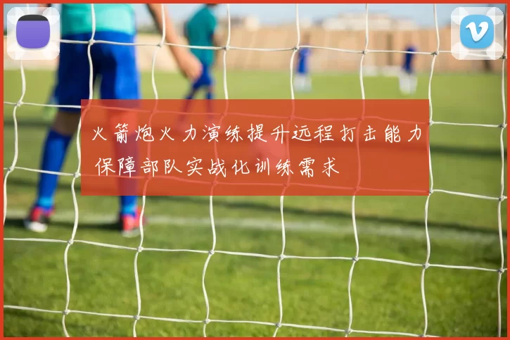 火箭炮火力演练提升远程打击能力 保障部队实战化训练需求