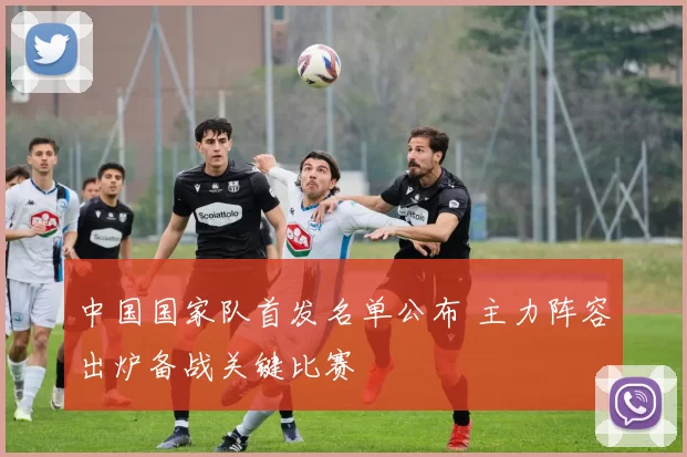 中国国家队首发名单公布 主力阵容出炉备战关键比赛