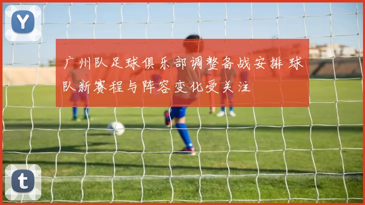 广州队足球俱乐部调整备战安排 球队新赛程与阵容变化受关注