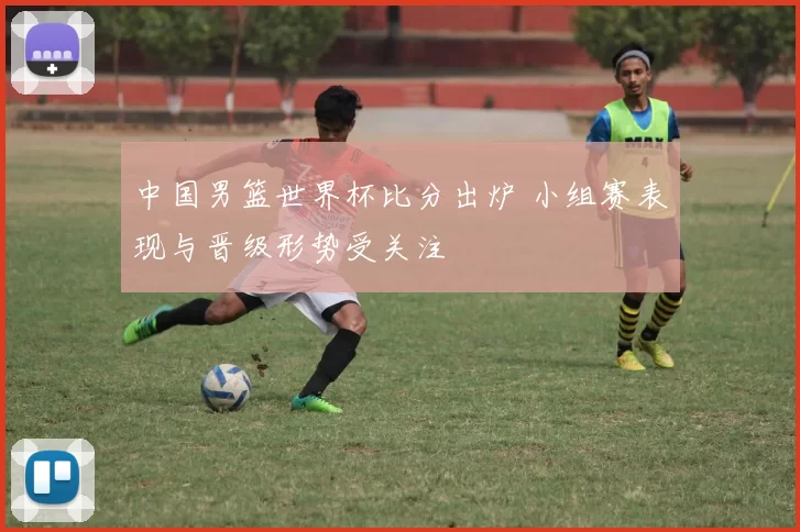 中国男篮世界杯比分出炉 小组赛表现与晋级形势受关注