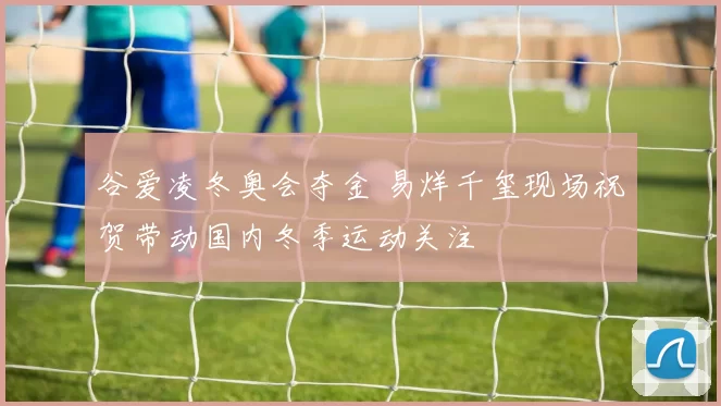 谷爱凌冬奥会夺金 易烊千玺现场祝贺带动国内冬季运动关注