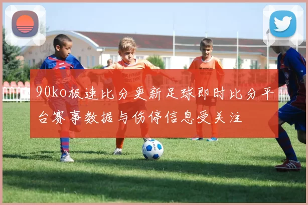 90ko极速比分更新足球即时比分平台赛事数据与伤停信息受关注