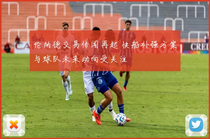 伦纳德交易传闻再起 快船补强方案与球队未来动向受关注