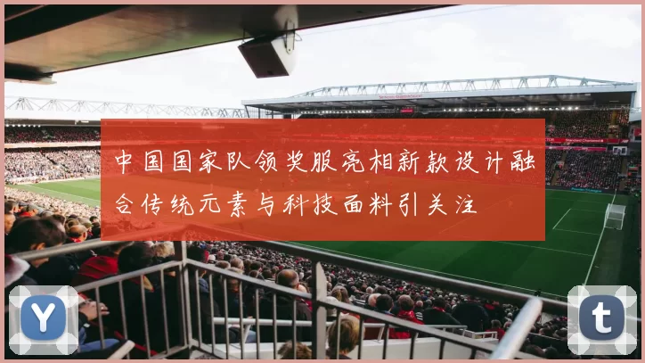 中国国家队领奖服亮相新款设计融合传统元素与科技面料引关注