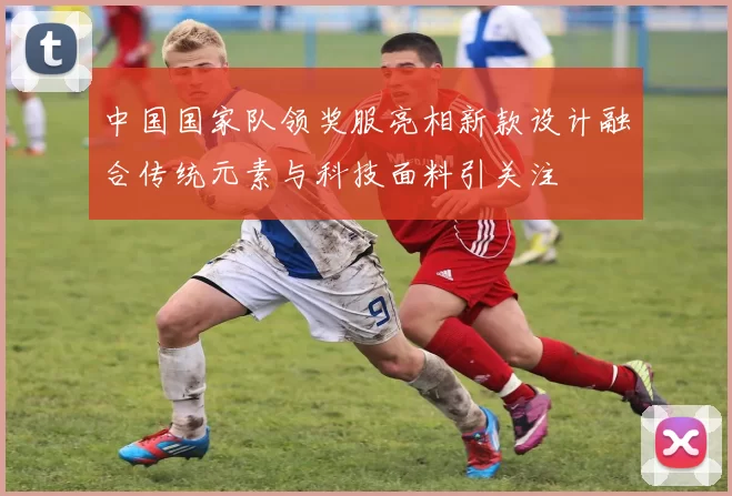 中国国家队领奖服亮相新款设计融合传统元素与科技面料引关注