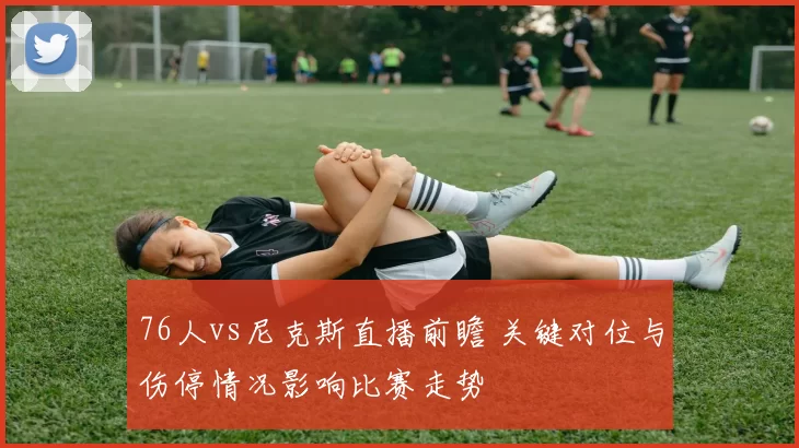 76人vs尼克斯直播前瞻 关键对位与伤停情况影响比赛走势