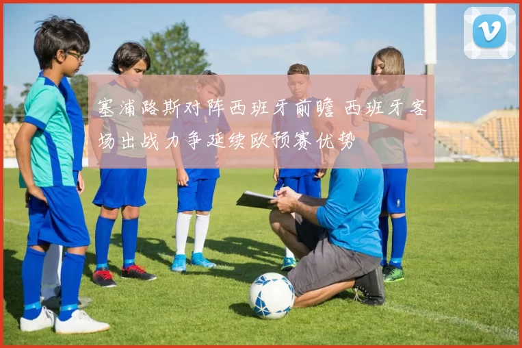 塞浦路斯对阵西班牙前瞻 西班牙客场出战力争延续欧预赛优势