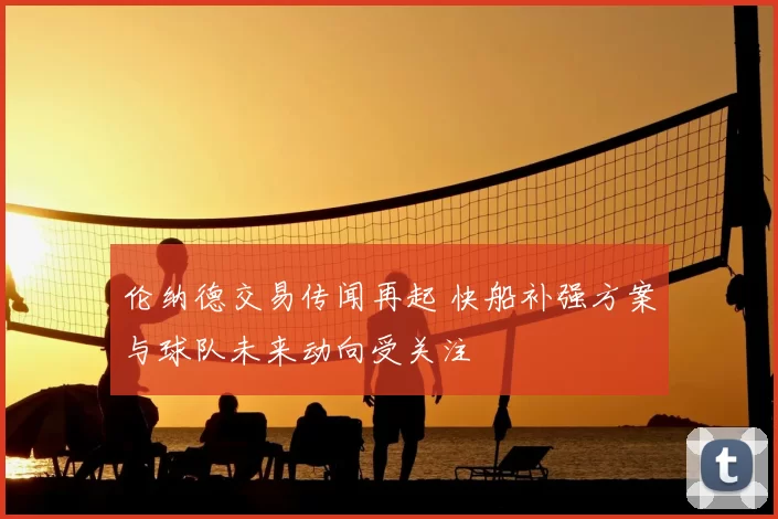 伦纳德交易传闻再起 快船补强方案与球队未来动向受关注