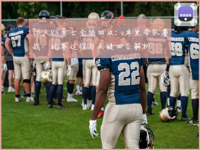 76人vs勇士全场回放：库里带队鏖战，比赛过程与关键回合解析