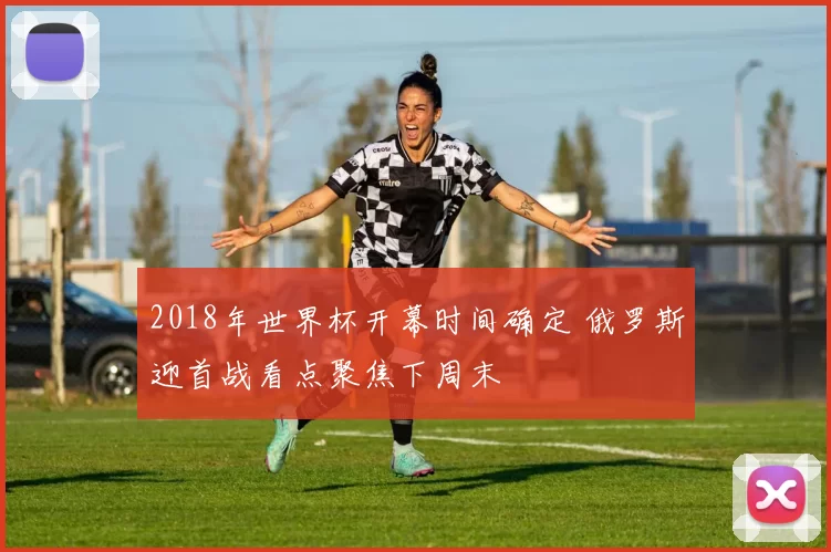 2018年世界杯开幕时间确定 俄罗斯迎首战看点聚焦下周末