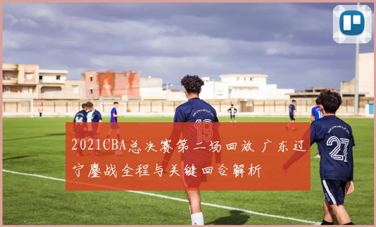 2021CBA总决赛第二场回放 广东辽宁鏖战全程与关键回合解析