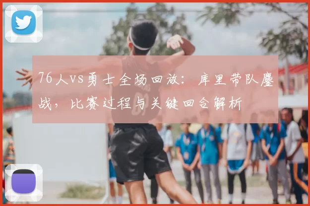 76人vs勇士全场回放：库里带队鏖战，比赛过程与关键回合解析