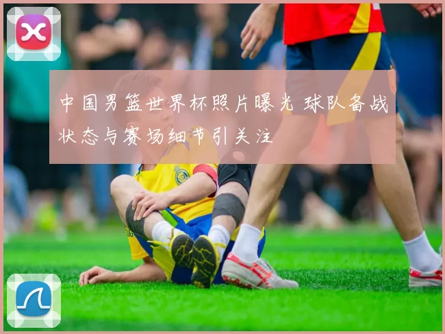 中国男篮世界杯照片曝光 球队备战状态与赛场细节引关注