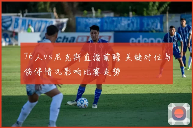 76人vs尼克斯直播前瞻 关键对位与伤停情况影响比赛走势