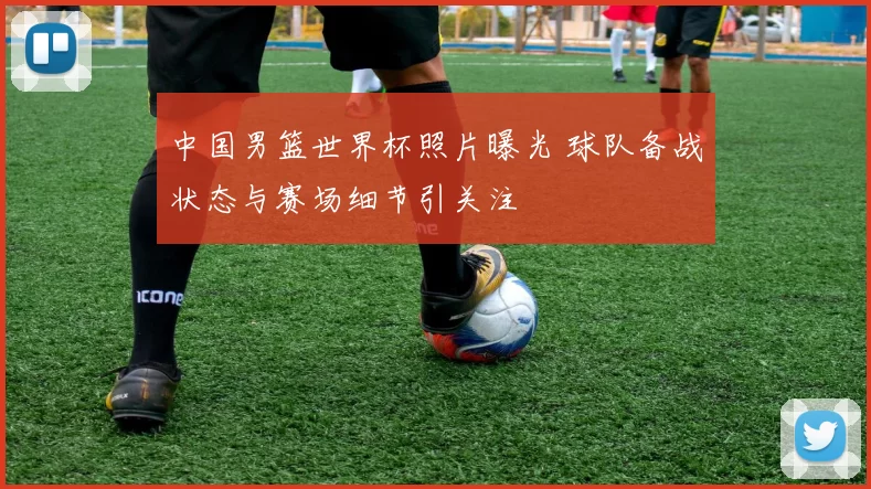 中国男篮世界杯照片曝光 球队备战状态与赛场细节引关注