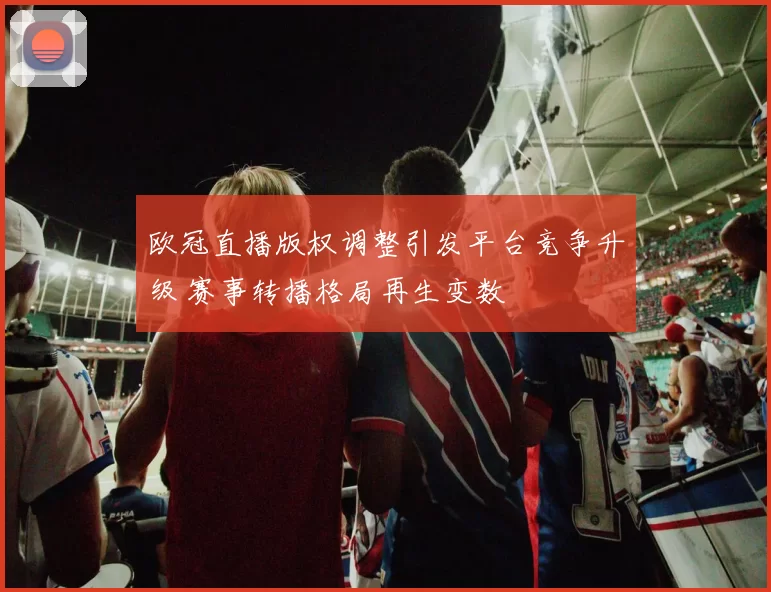 欧冠直播版权调整引发平台竞争升级 赛事转播格局再生变数