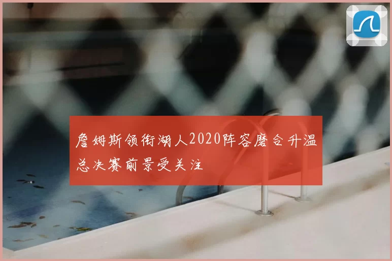 詹姆斯领衔湖人2020阵容磨合升温总决赛前景受关注