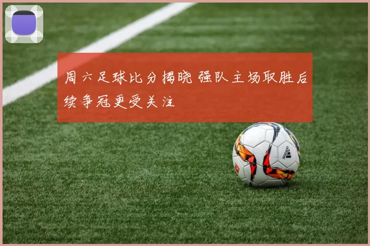 周六足球比分揭晓 强队主场取胜后续争冠更受关注
