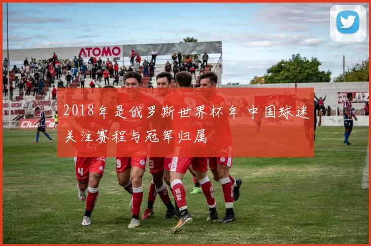 2018年是俄罗斯世界杯年 中国球迷关注赛程与冠军归属