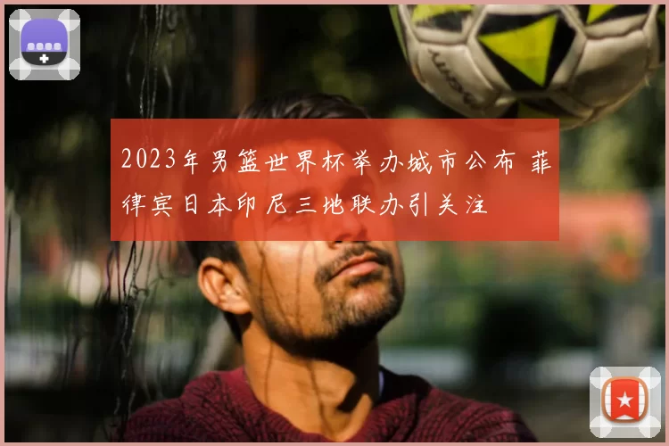 2023年男篮世界杯举办城市公布 菲律宾日本印尼三地联办引关注