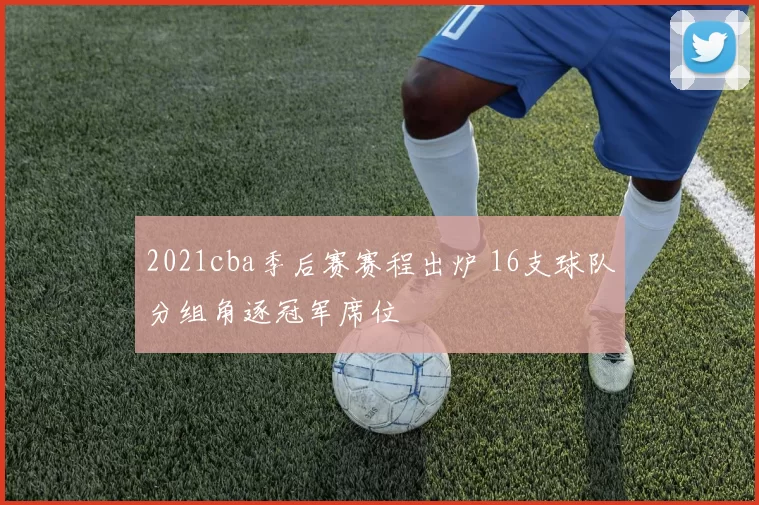 2021cba季后赛赛程出炉 16支球队分组角逐冠军席位