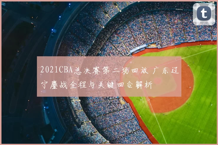 2021CBA总决赛第二场回放 广东辽宁鏖战全程与关键回合解析